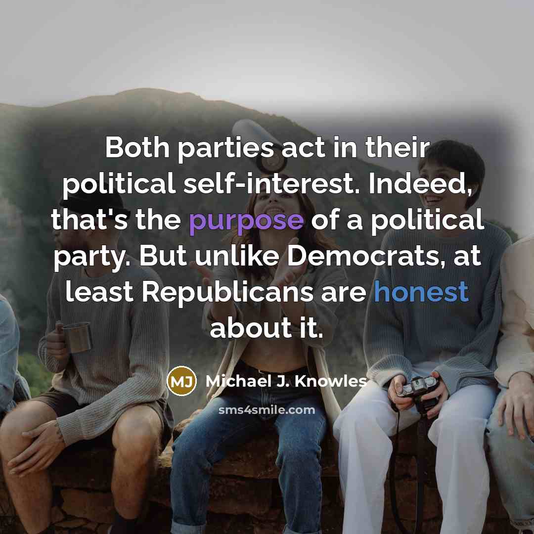 “Both parties act in their political self-interest. Indeed, that's the purpose of a political party. But unlike Democrats, at least Republicans are honest about it.” quote by Michael J. Knowles