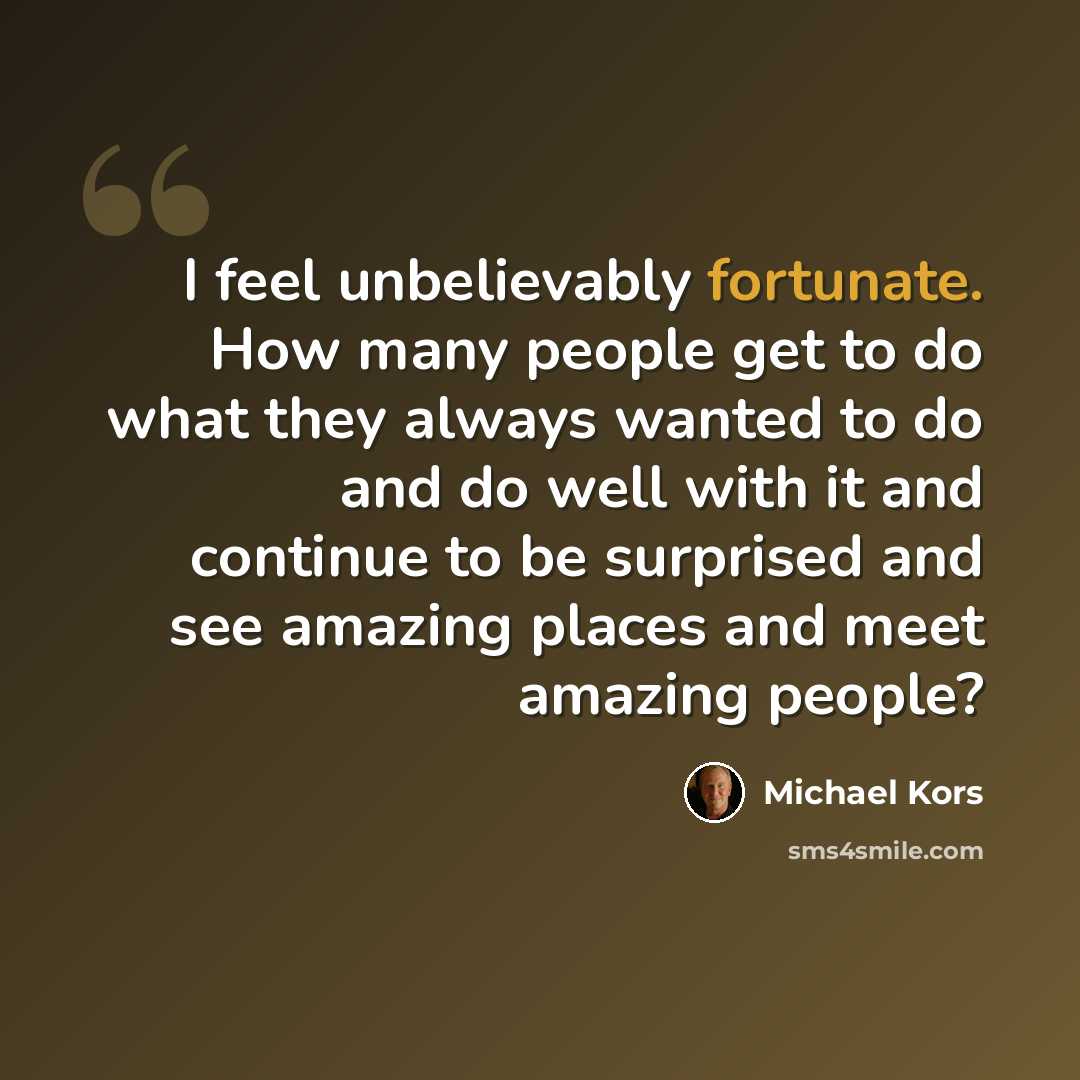 “I feel unbelievably fortunate. How many people get to do what they always wanted to do and do well with it and continue to be surprised and see amazing places and meet amazing people?” quote by Michael Kors