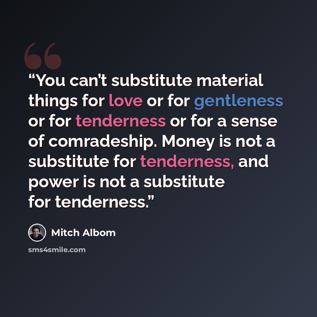 “You can’t substitute material things for love or for gentleness or for tenderness or for a sense of comradeship. Money is not a substitute for tenderness, and power is not a substitute for tenderness.” quote by Mitch Albom