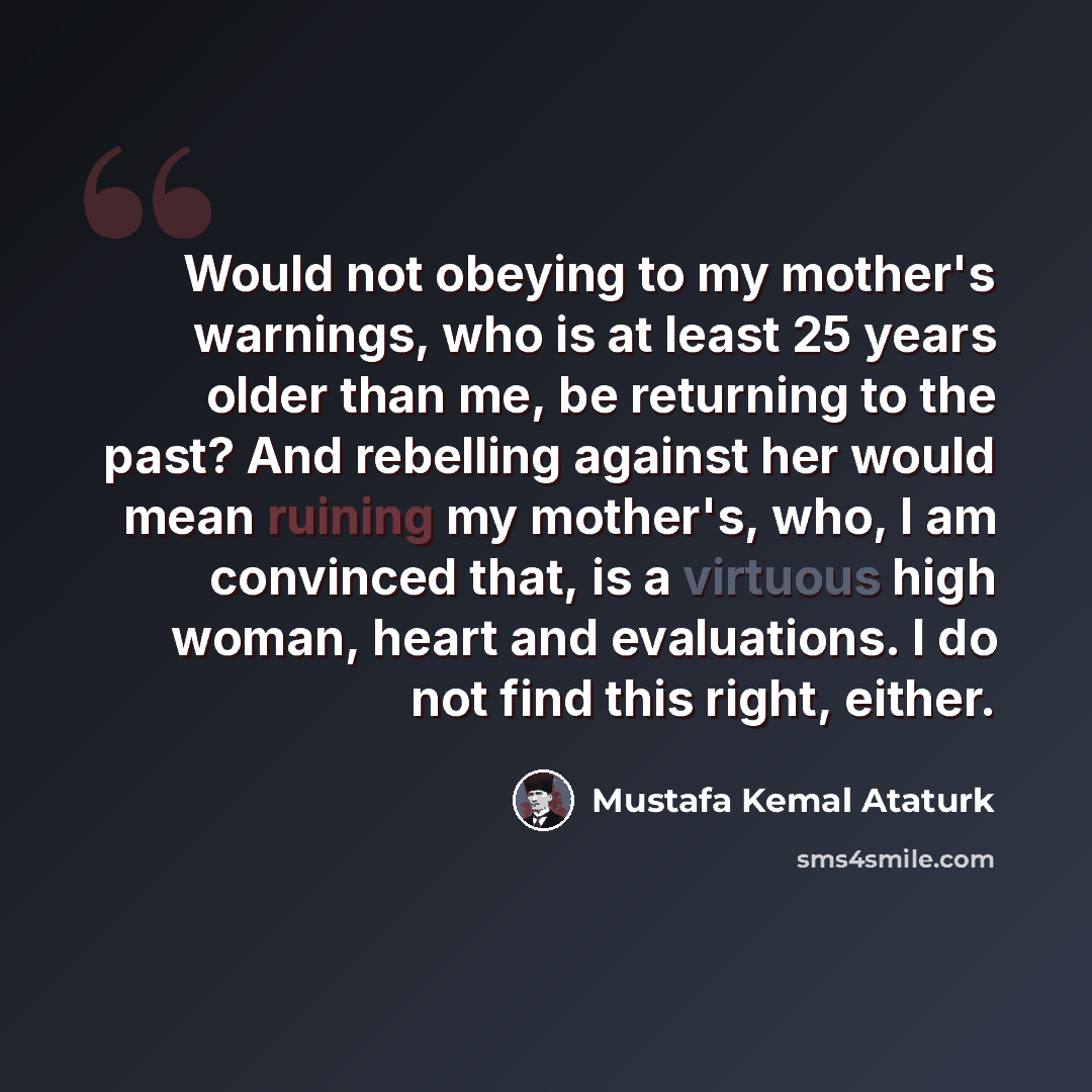 “Would not obeying to my mother's warnings, who is at least 25 years older than me, be returning to the past? And rebelling against her would mean ruining my mother's, who, I am convinced that, is a virtuous high woman, heart and evaluations. I do not find this right, either.” quote by Mustafa Kemal Ataturk