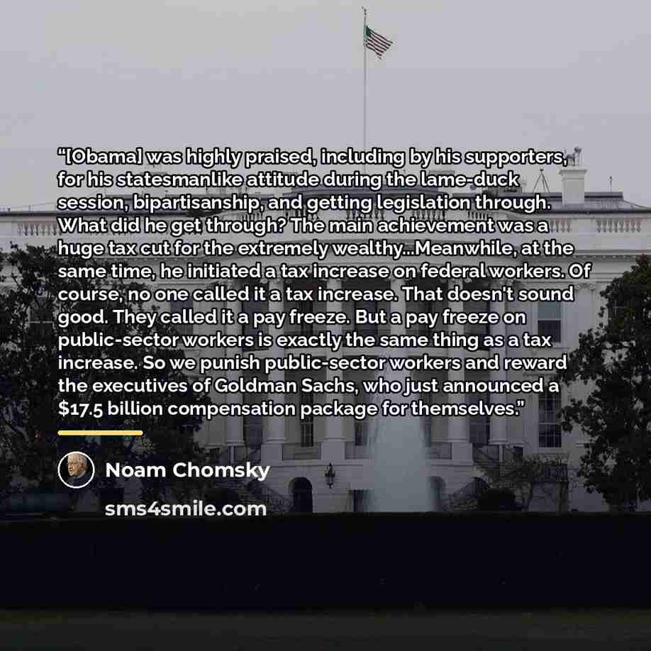 “[Obama] was highly praised, including by his supporters, for his statesmanlike attitude during the lame-duck session, bipartisanship, and getting legislation through. What did he get through? The main achievement was a huge tax cut for the extremely wealthy...Meanwhile, at the same time, he…” quote by Noam Chomsky