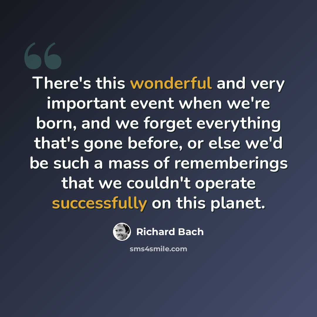 “There's this wonderful and very important event when we're born, and we forget everything that's gone before, or else we'd be such a mass of rememberings that we couldn't operate successfully on this planet.” quote by Richard Bach