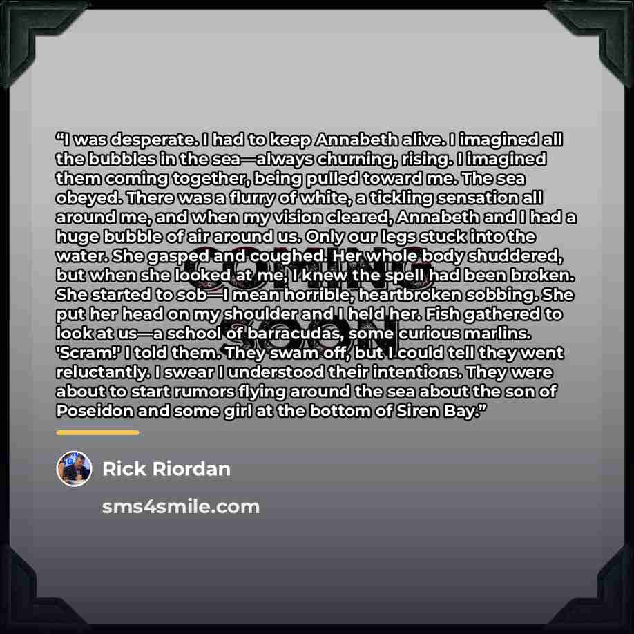 “I was desperate. I had to keep Annabeth alive. I imagined all the bubbles in the sea—always churning, rising. I imagined them coming together, being pulled toward me. The sea obeyed. There was a flurry of white, a tickling sensation all around me, and when my vision cleared, Annabeth and I had a…” quote by Rick Riordan