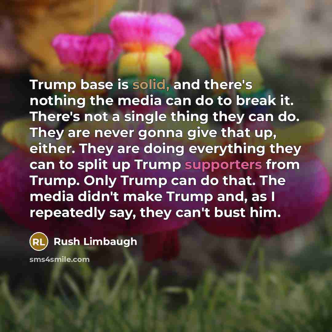 “Trump base is solid, and there's nothing the media can do to break it. There's not a single thing they can do. They are never gonna give that up, either. They are doing everything they can to split up Trump supporters from Trump. Only Trump can do that. The media didn't make Trump and, as I…” quote by Rush Limbaugh