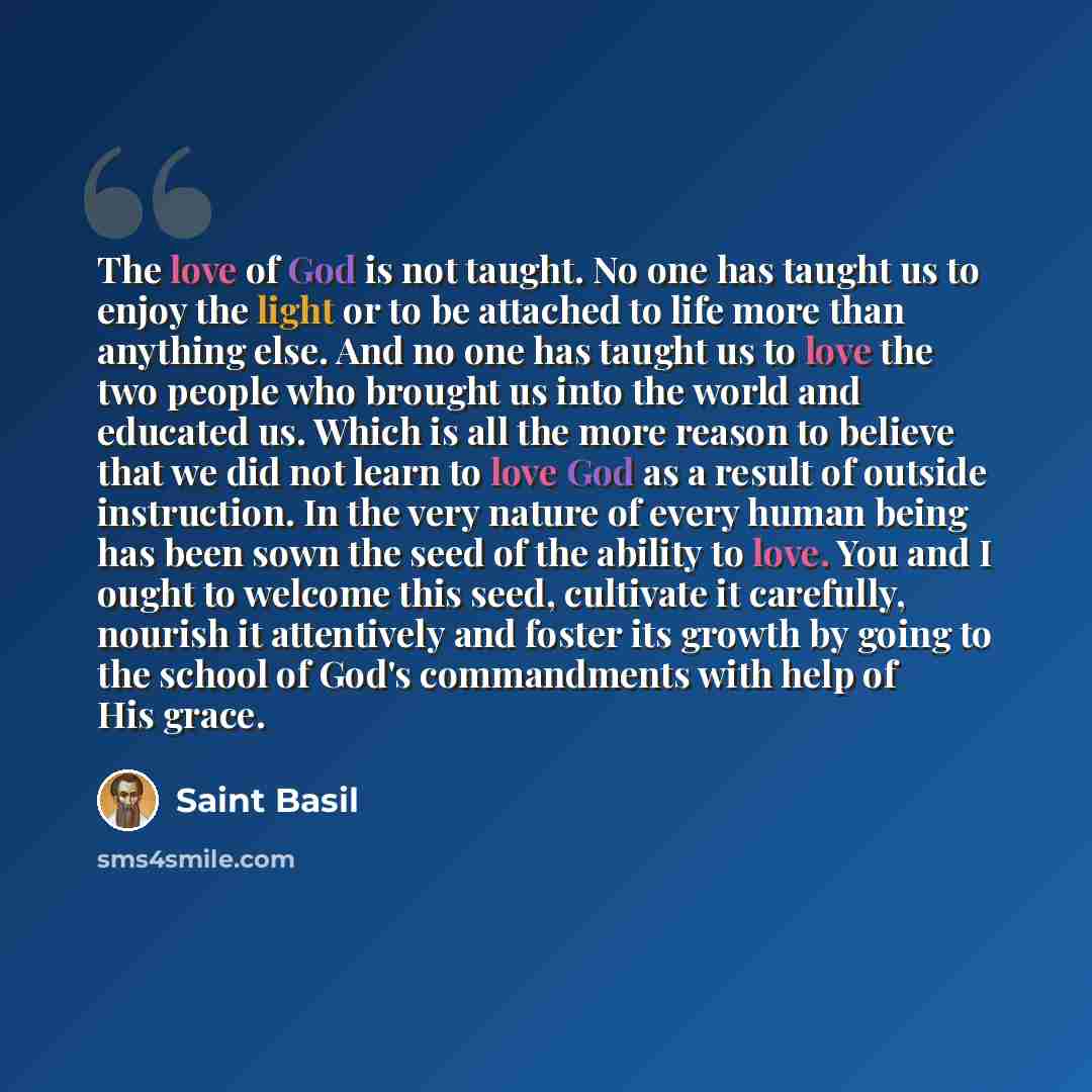 “The love of God is not taught. No one has taught us to enjoy the light or to be attached to life more than anything else. And no one has taught us to love the two people who brought us into the world and educated us. Which is all the more reason to believe that we did not learn to love God as a…” quote by Saint Basil