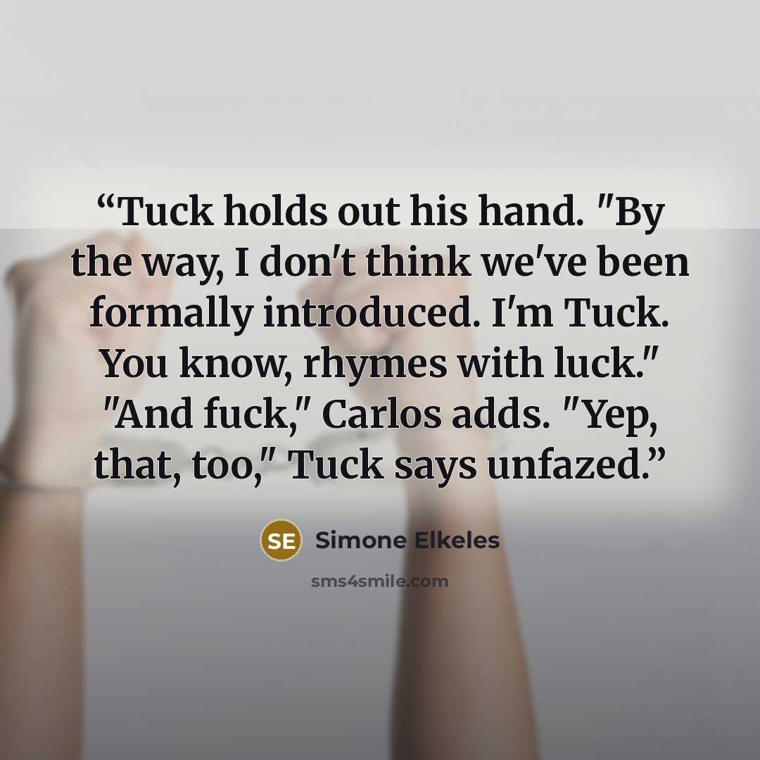 “Tuck holds out his hand. "By the way, I don't think we've been formally introduced. I'm Tuck. You know, rhymes with luck." "And fuck," Carlos adds. "Yep, that, too," Tuck says unfazed.” quote by Simone Elkeles