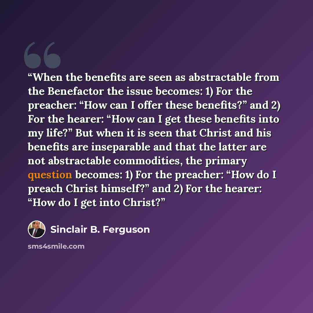 “When the benefits are seen as abstractable from the Benefactor the issue becomes: 1) For the preacher: “How can I offer these benefits?” and 2) For the hearer: “How can I get these benefits into my life?” But when it is seen that Christ and his benefits are inseparable and that the latter are not…” quote by Sinclair B. Ferguson
