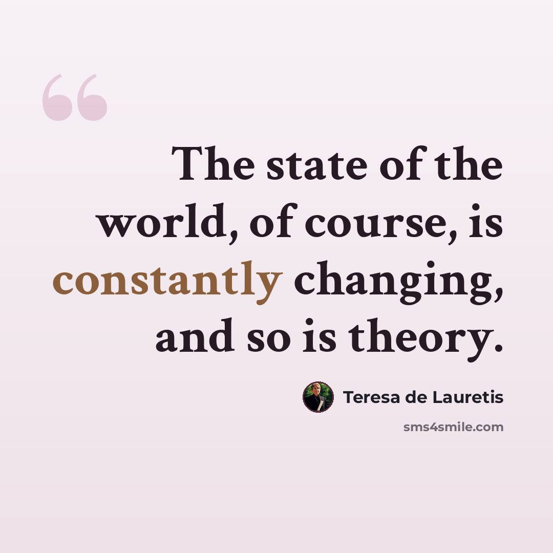 “The state of the world, of course, is constantly changing, and so is theory.” quote by Teresa de Lauretis
