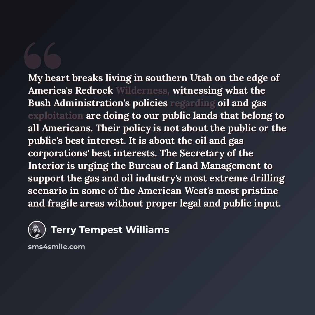 “My heart breaks living in southern Utah on the edge of America's Redrock Wilderness, witnessing what the Bush Administration's policies regarding oil and gas exploitation are doing to our public lands that belong to all Americans. Their policy is not about the public or the public's best interest…” quote by Terry Tempest Williams