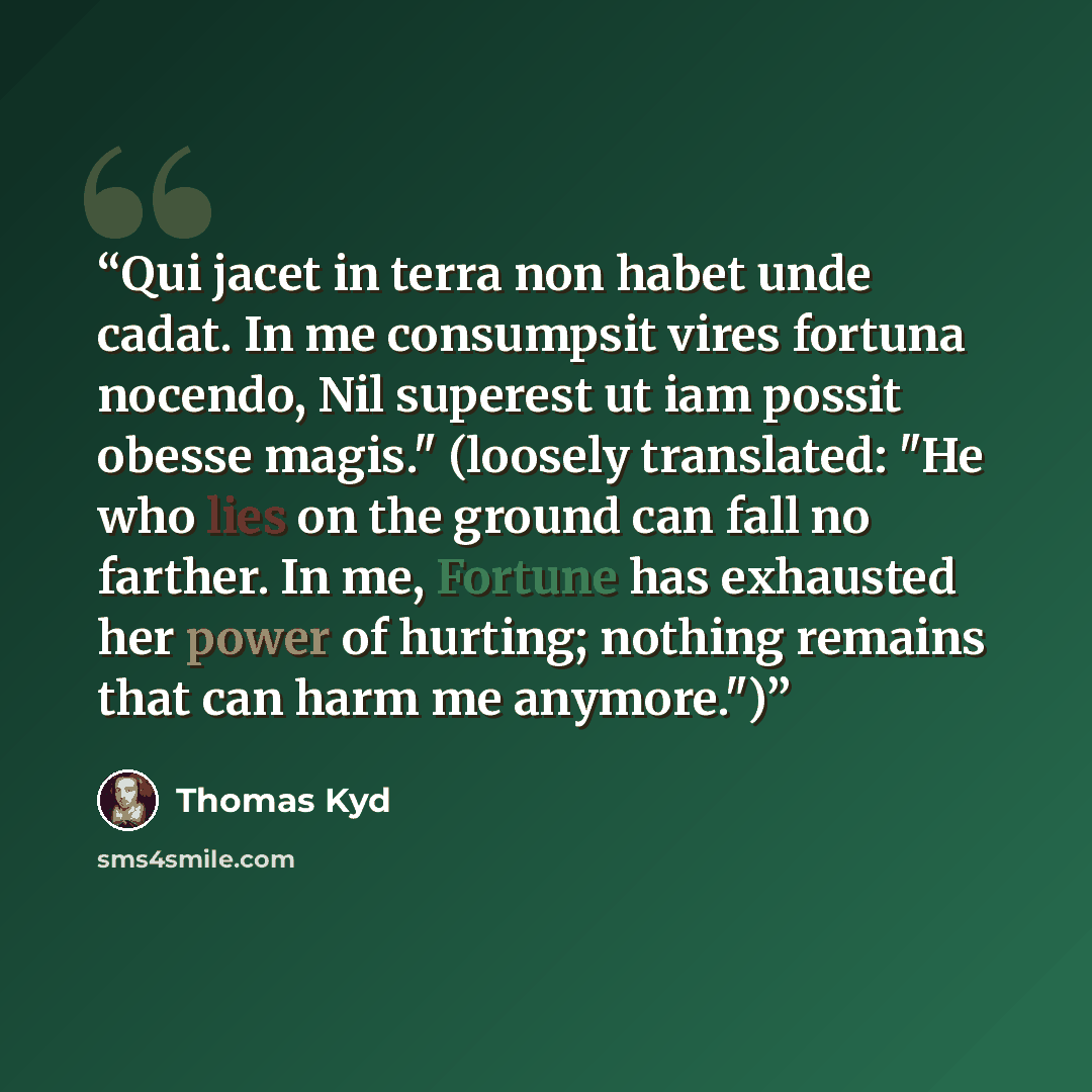 “Qui jacet in terra non habet unde cadat. In me consumpsit vires fortuna nocendo, Nil superest ut iam possit obesse magis." (loosely translated: "He who lies on the ground can fall no farther. In me, Fortune has exhausted her power of hurting; nothing remains that can harm me anymore.")” quote by Thomas Kyd