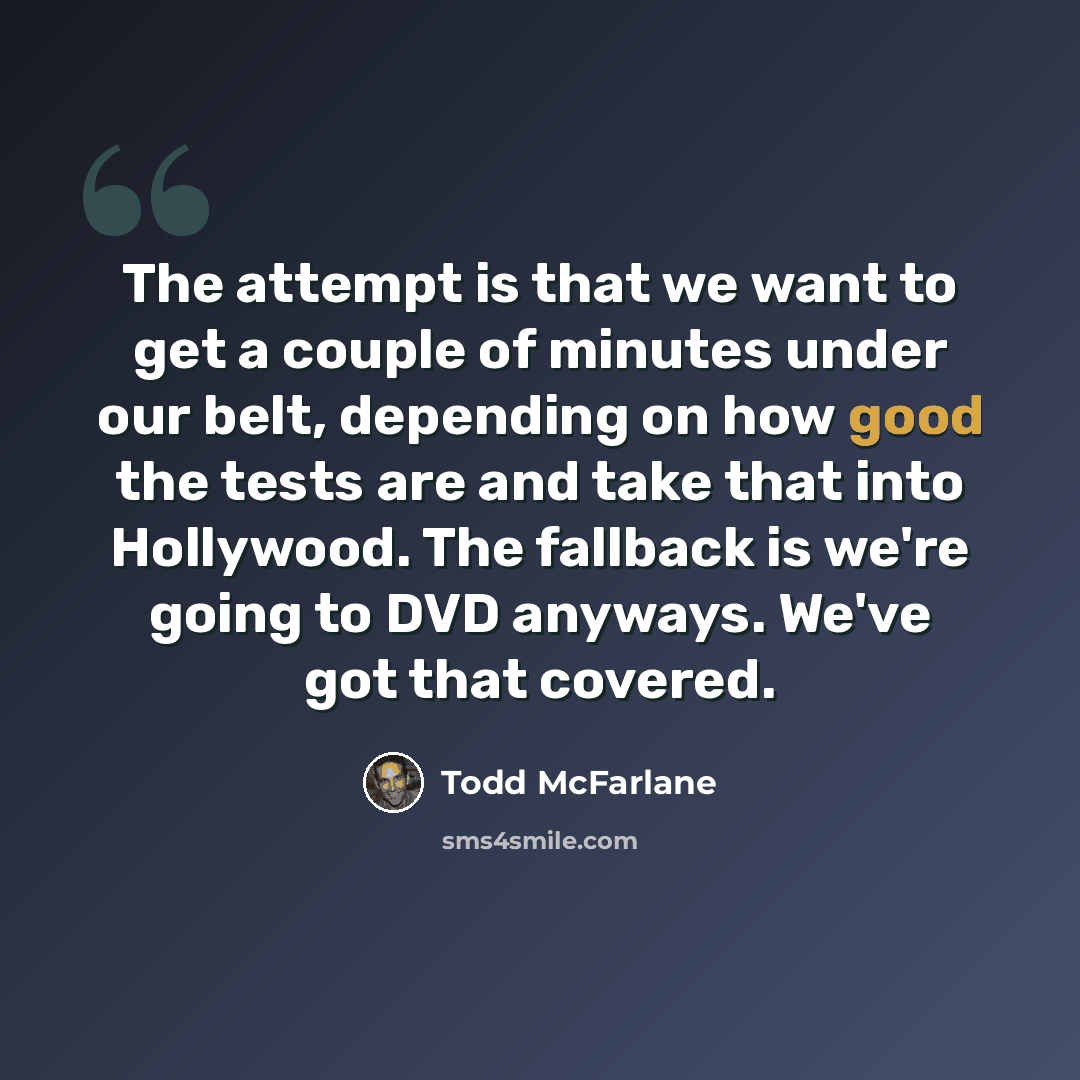 “The attempt is that we want to get a couple of minutes under our belt, depending on how good the tests are and take that into Hollywood. The fallback is we're going to DVD anyways. We've got that covered.” quote by Todd McFarlane