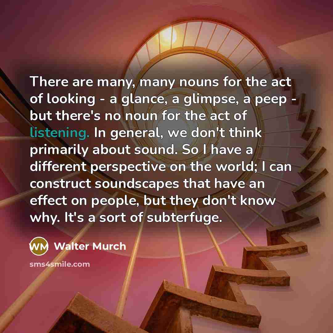 “There are many, many nouns for the act of looking - a glance, a glimpse, a peep - but there's no noun for the act of listening. In general, we don't think primarily about sound. So I have a different perspective on the world; I can construct soundscapes that have an effect on people, but they…” quote by Walter Murch