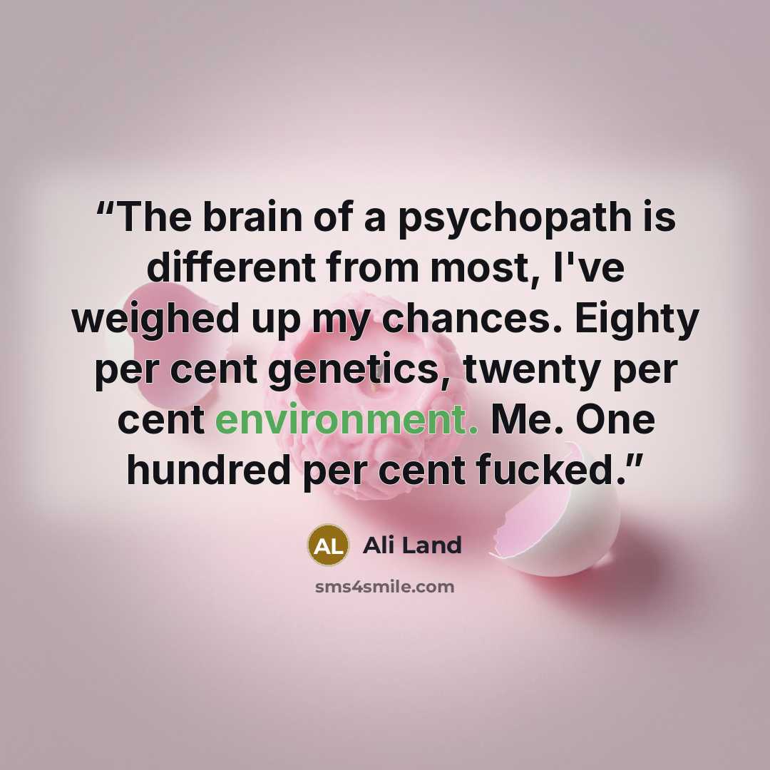 “The brain of a psychopath is different from most, I've weighed up my chances. Eighty per cent genetics, twenty per cent environment. Me. One hundred per cent fucked.” quote by Ali Land