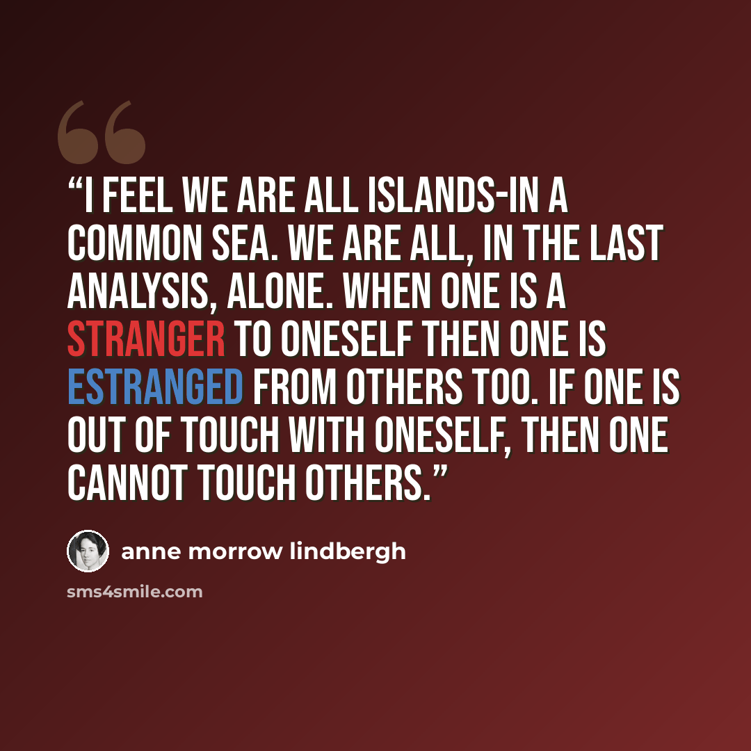 “I feel we are all islands-in a common sea. We are all, in the last analysis, alone. When one is a stranger to oneself then one is estranged from others too. If one is out of touch with oneself, then one cannot touch others.” quote by Anne Morrow Lindbergh