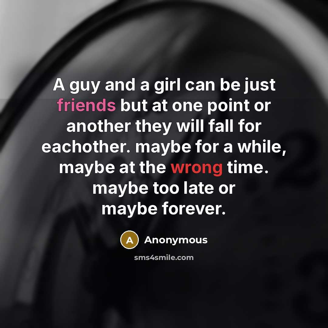 “A guy and a girl can be just friends but at one point or another they will fall for eachother. maybe for a while, maybe at the wrong time. maybe too late or maybe forever.” quote by Anonymous