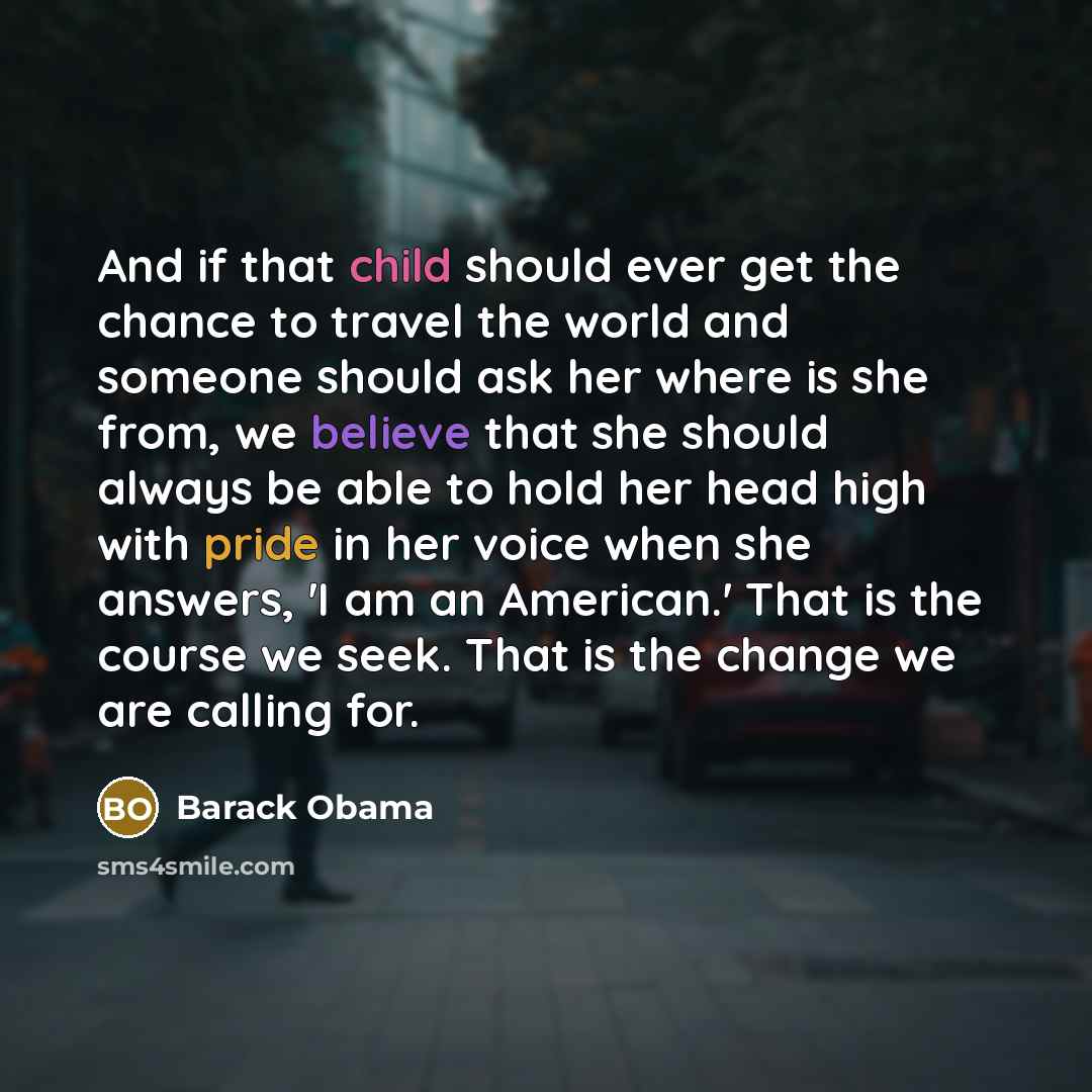 “And if that child should ever get the chance to travel the world and someone should ask her where is she from, we believe that she should always be able to hold her head high with pride in her voice when she answers, 'I am an American.' That is the course we seek. That is the change we are calling…” quote by Barack Obama