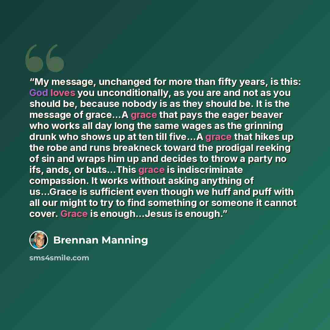 “My message, unchanged for more than fifty years, is this: God loves you unconditionally, as you are and not as you should be, because nobody is as they should be. It is the message of grace…A grace that pays the eager beaver who works all day long the same wages as the grinning drunk who shows up…” quote by Brennan Manning