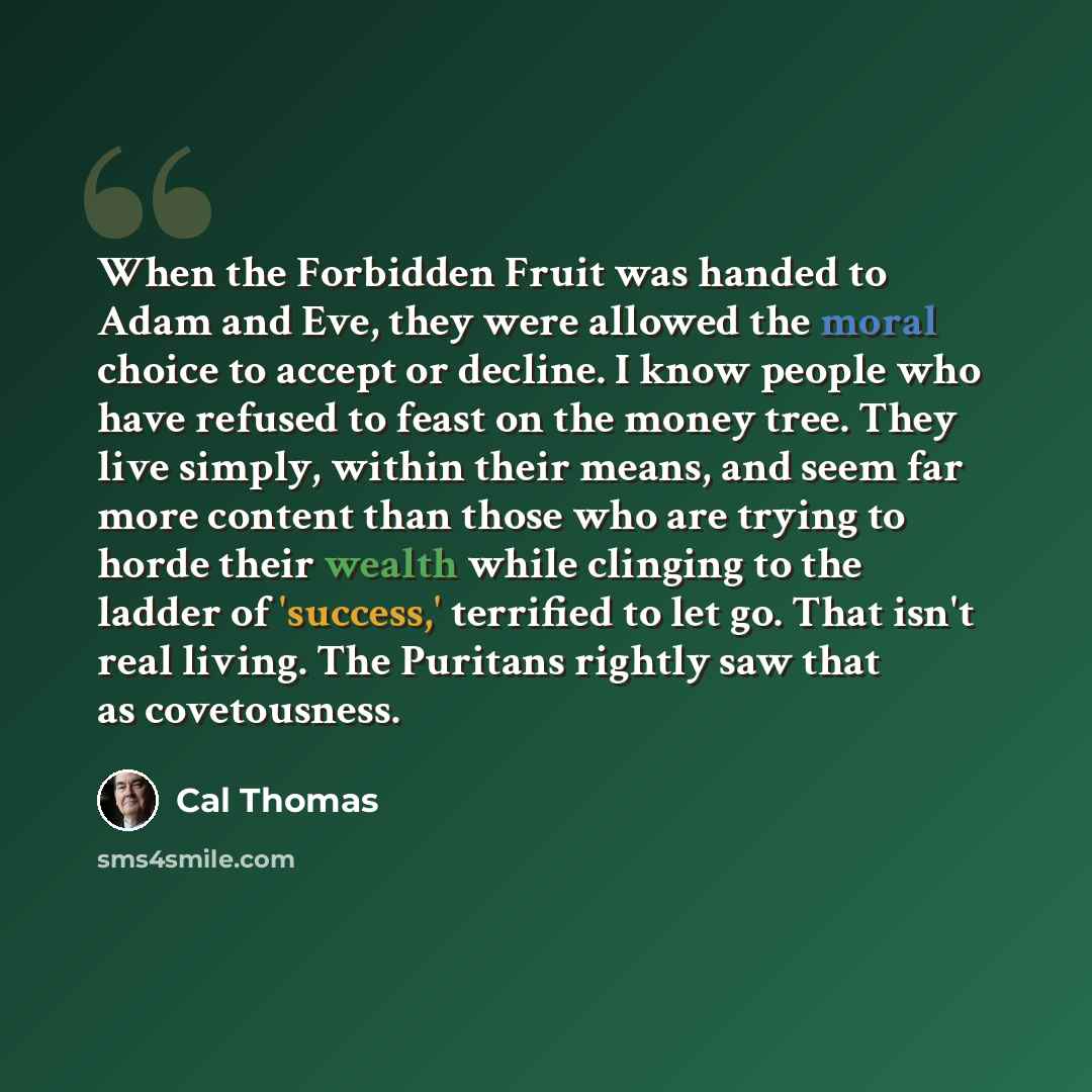 “When the Forbidden Fruit was handed to Adam and Eve, they were allowed the moral choice to accept or decline. I know people who have refused to feast on the money tree. They live simply, within their means, and seem far more content than those who are trying to horde their wealth while clinging to…” quote by Cal Thomas
