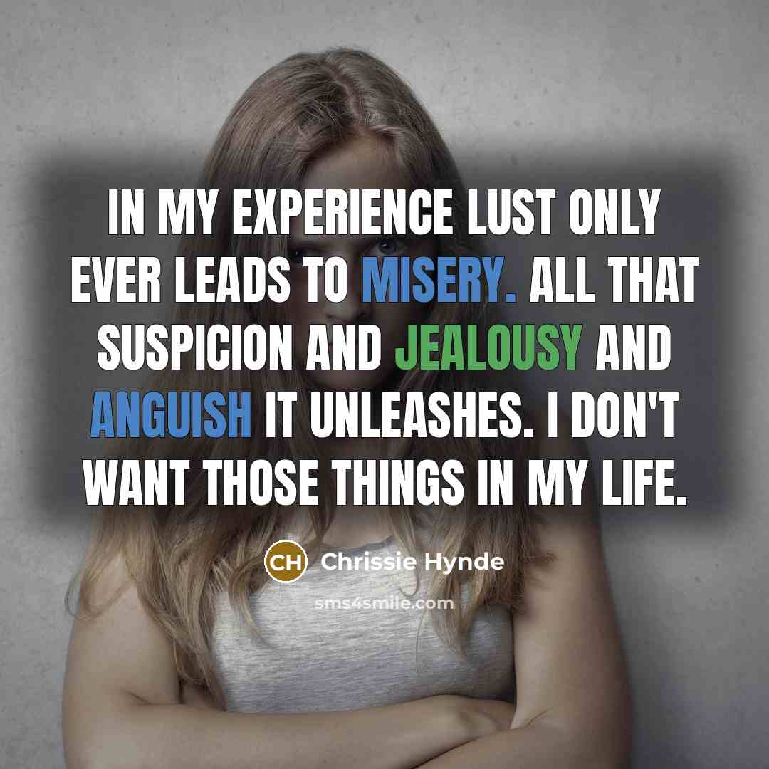 “In my experience lust only ever leads to misery. All that suspicion and jealousy and anguish it unleashes. I don't want those things in my life.” quote by Chrissie Hynde