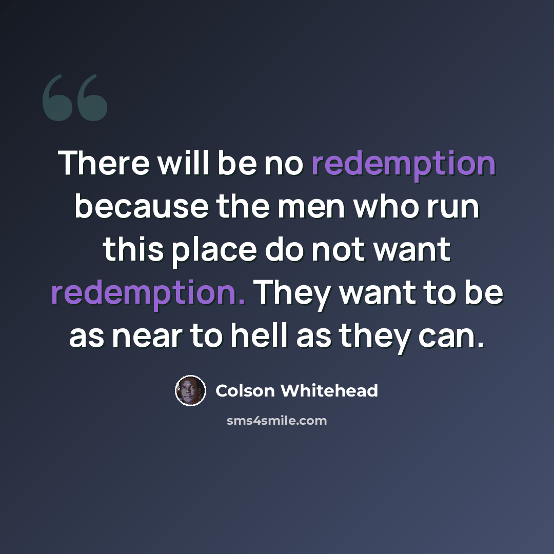 “There will be no redemption because the men who run this place do not want redemption. They want to be as near to hell as they can.” quote by Colson Whitehead