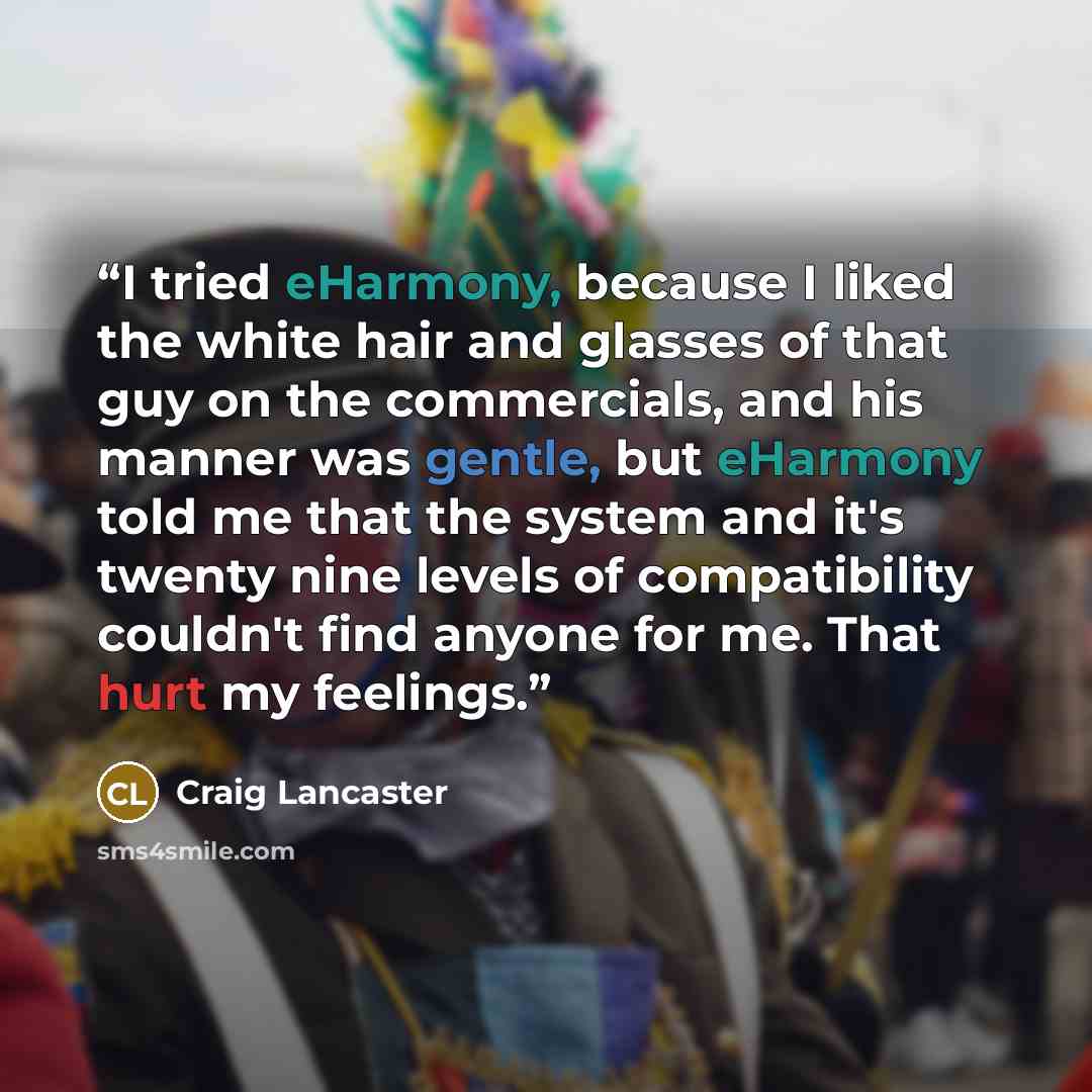“I tried eHarmony, because I liked the white hair and glasses of that guy on the commercials, and his manner was gentle, but eHarmony told me that the system and it's twenty nine levels of compatibility couldn't find anyone for me. That hurt my feelings.” quote by craig lancaster