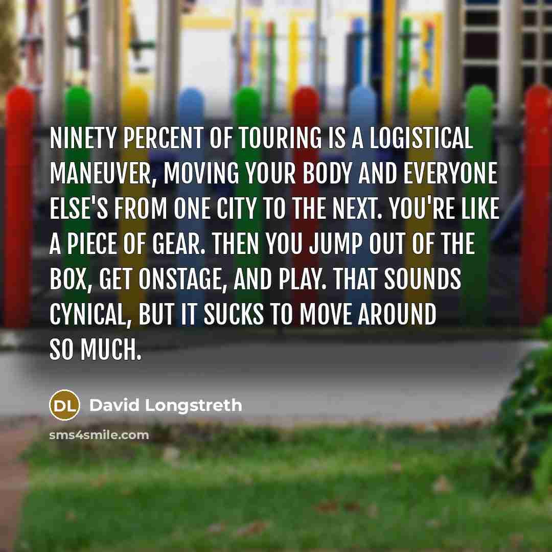 “Ninety percent of touring is a logistical maneuver, moving your body and everyone else's from one city to the next. You're like a piece of gear. Then you jump out of the box, get onstage, and play. That sounds cynical, but it sucks to move around so much.” quote by David Longstreth