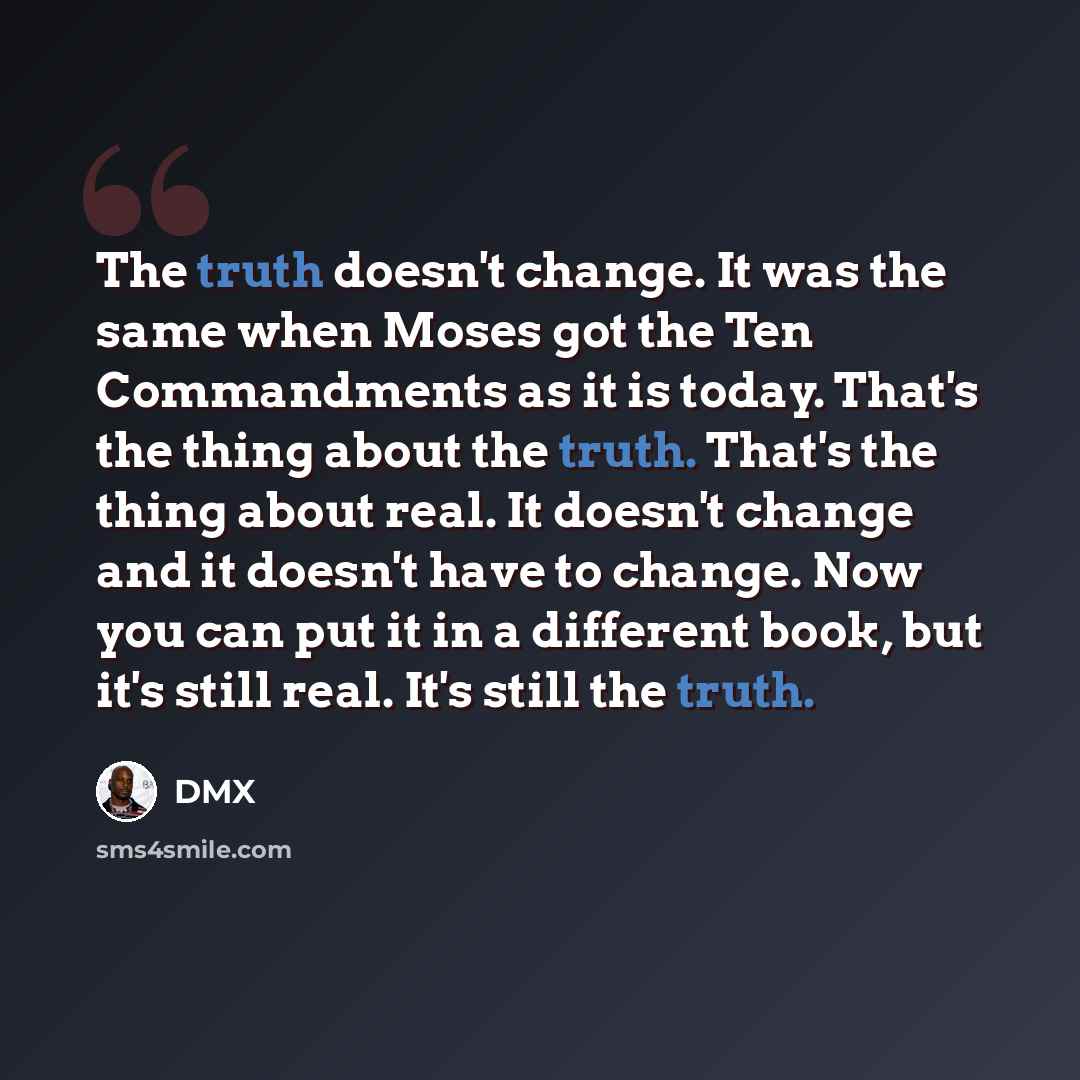 “The truth doesn't change. It was the same when Moses got the Ten Commandments as it is today. That's the thing about the truth. That's the thing about real. It doesn't change and it doesn't have to change. Now you can put it in a different book, but it's still real. It's still the truth.” quote by DMX