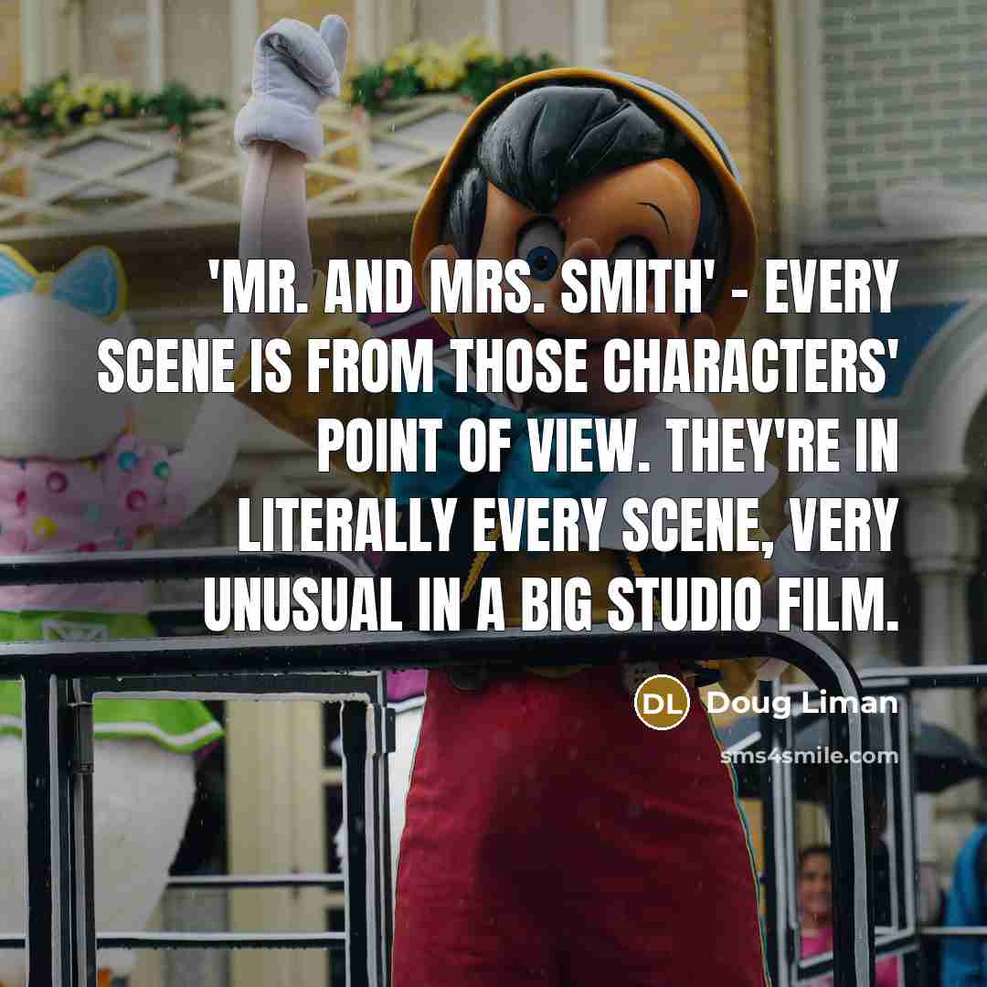 “'Mr. and Mrs. Smith' - every scene is from those characters' point of view. They're in literally every scene, very unusual in a big studio film.” quote by Doug Liman