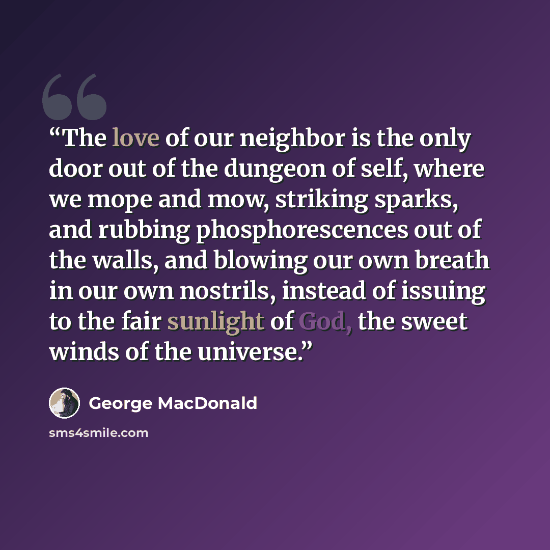 “The love of our neighbor is the only door out of the dungeon of self, where we mope and mow, striking sparks, and rubbing phosphorescences out of the walls, and blowing our own breath in our own nostrils, instead of issuing to the fair sunlight of God, the sweet winds of the universe.” quote by George MacDonald