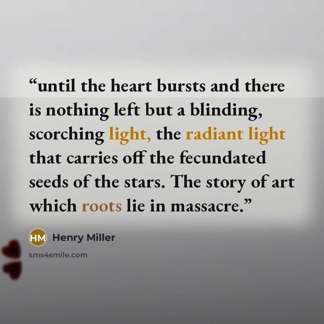 “until the heart bursts and there is nothing left but a blinding, scorching light, the radiant light that carries off the fecundated seeds of the stars. The story of art which roots lie in massacre.” quote by Henry Miller