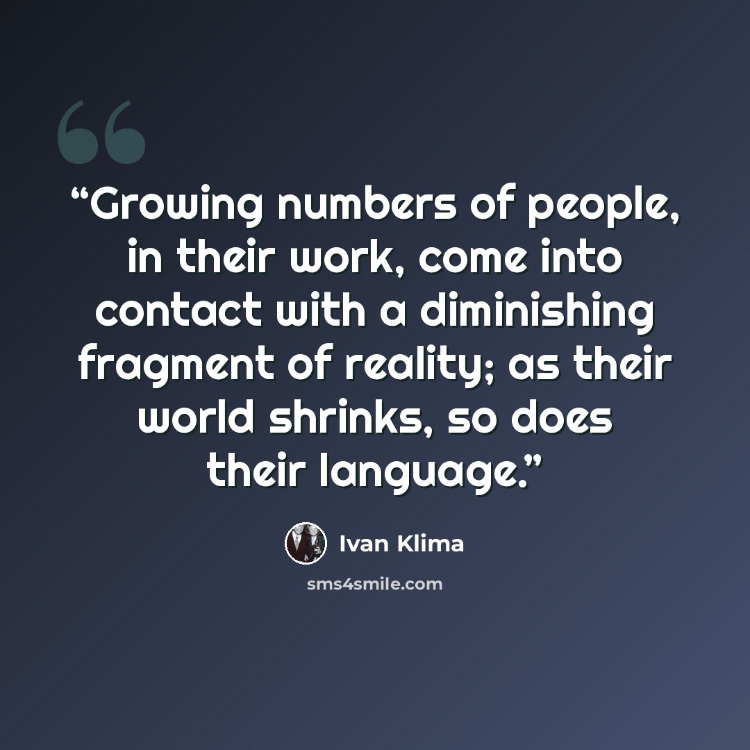 “Growing numbers of people, in their work, come into contact with a diminishing fragment of reality; as their world shrinks, so does their language.” quote by Ivan Klíma