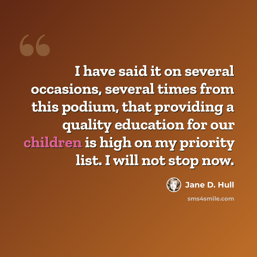 “I have said it on several occasions, several times from this podium, that providing a quality education for our children is high on my priority list. I will not stop now.” quote by Jane D. Hull