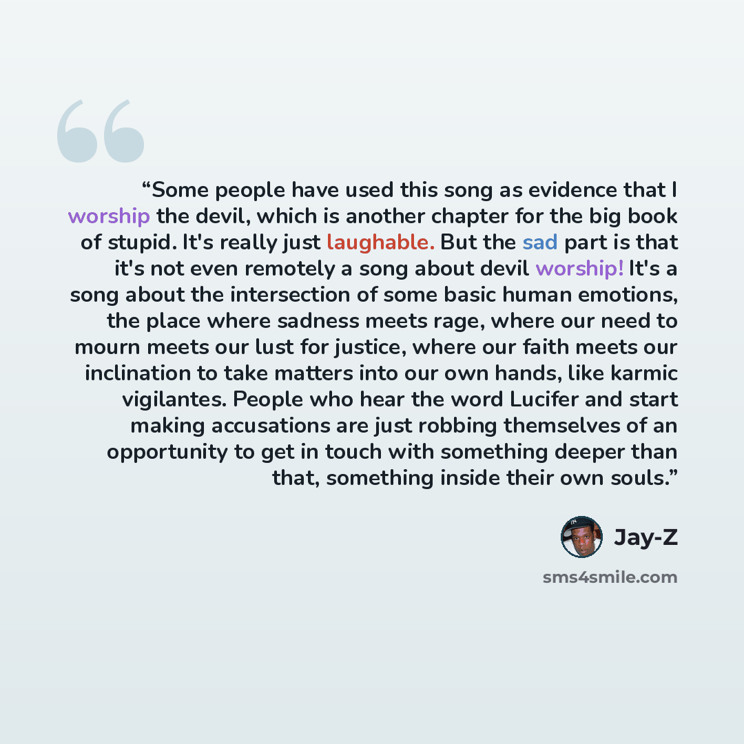 “Some people have used this song as evidence that I worship the devil, which is another chapter for the big book of stupid. It's really just laughable. But the sad part is that it's not even remotely a song about devil worship! It's a song about the intersection of some basic human emotions, the…” quote by Jay-Z