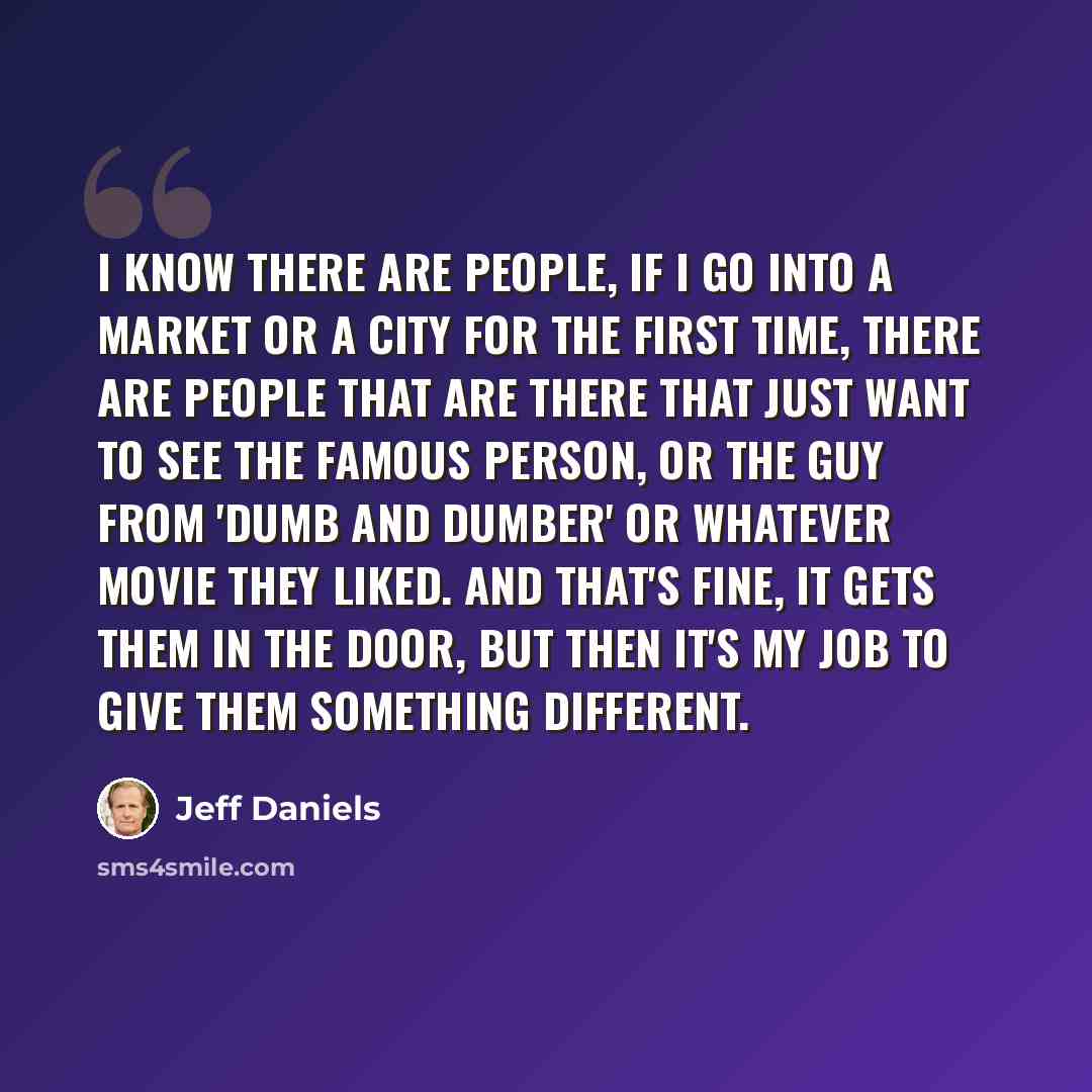 “I know there are people, if I go into a market or a city for the first time, there are people that are there that just want to see the famous person, or the guy from 'Dumb and Dumber' or whatever movie they liked. And that's fine, it gets them in the door, but then it's my job to give them…” quote by Jeff Daniels