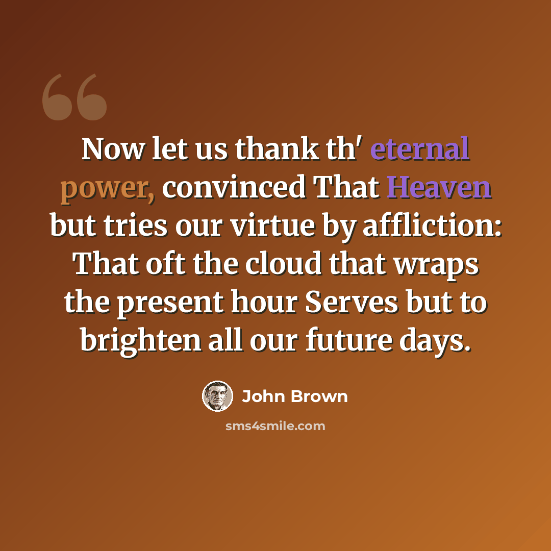 “Now let us thank th' eternal power, convinced That Heaven but tries our virtue by affliction: That oft the cloud that wraps the present hour Serves but to brighten all our future days.” quote by John Brown