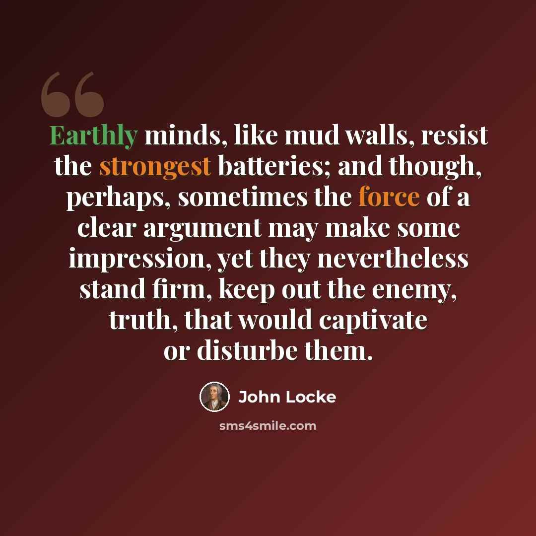 “Earthly minds, like mud walls, resist the strongest batteries; and though, perhaps, sometimes the force of a clear argument may make some impression, yet they nevertheless stand firm, keep out the enemy, truth, that would captivate or disturbe them.” quote by John Locke