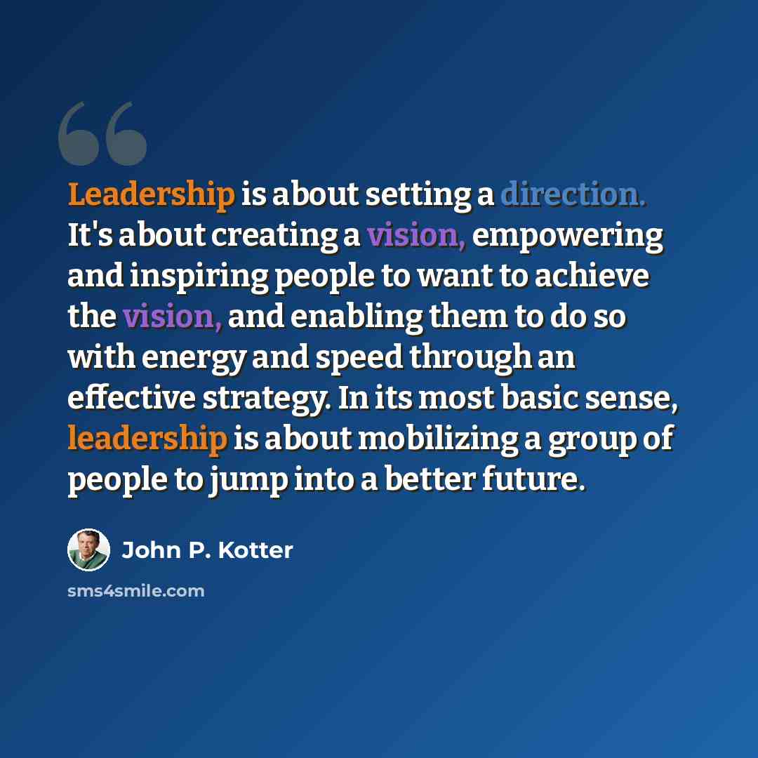 “Leadership is about setting a direction. It's about creating a vision, empowering and inspiring people to want to achieve the vision, and enabling them to do so with energy and speed through an effective strategy. In its most basic sense, leadership is about mobilizing a group of people to jump…” quote by John P. Kotter