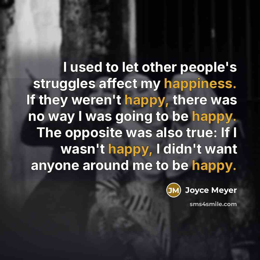 “I used to let other people's struggles affect my happiness. If they weren't happy, there was no way I was going to be happy. The opposite was also true: If I wasn't happy, I didn't want anyone around me to be happy.” quote by Joyce Meyer