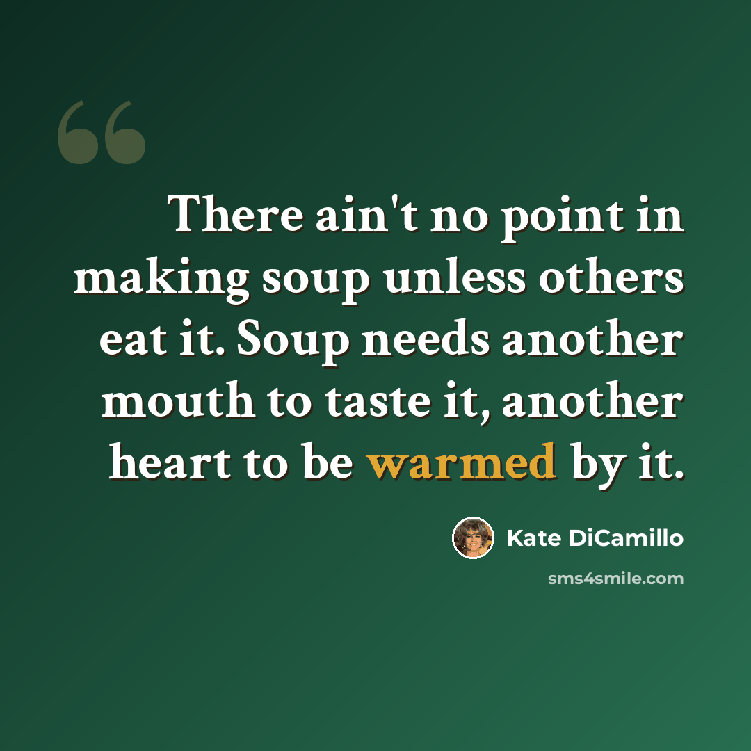 “There ain't no point in making soup unless others eat it. Soup needs another mouth to taste it, another heart to be warmed by it.” quote by Kate DiCamillo