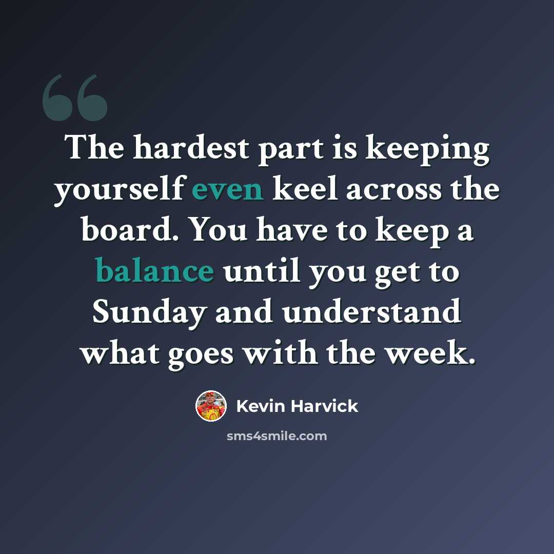“The hardest part is keeping yourself even keel across the board. You have to keep a balance until you get to Sunday and understand what goes with the week.” quote by Kevin Harvick