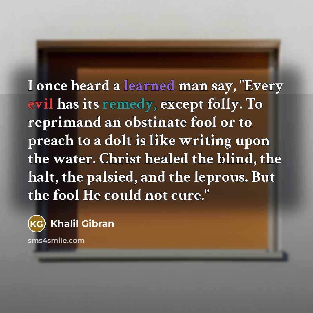“I once heard a learned man say, "Every evil has its remedy, except folly. To reprimand an obstinate fool or to preach to a dolt is like writing upon the water. Christ healed the blind, the halt, the palsied, and the leprous. But the fool He could not cure."” quote by Khalil Gibran