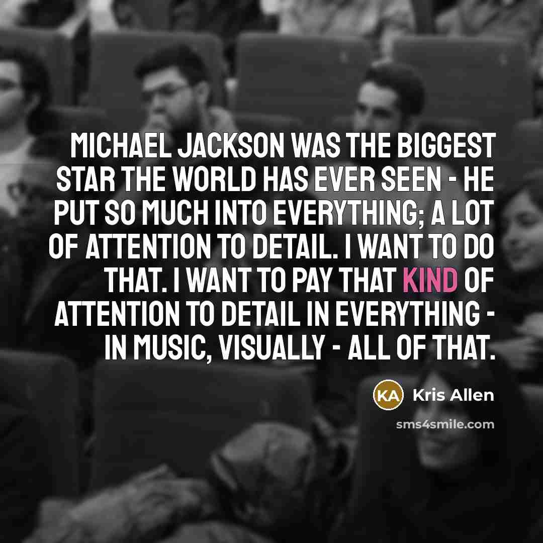 “Michael Jackson was the biggest star the world has ever seen - he put so much into everything; a lot of attention to detail. I want to do that. I want to pay that kind of attention to detail in everything - in music, visually - all of that.” quote by Kris Allen