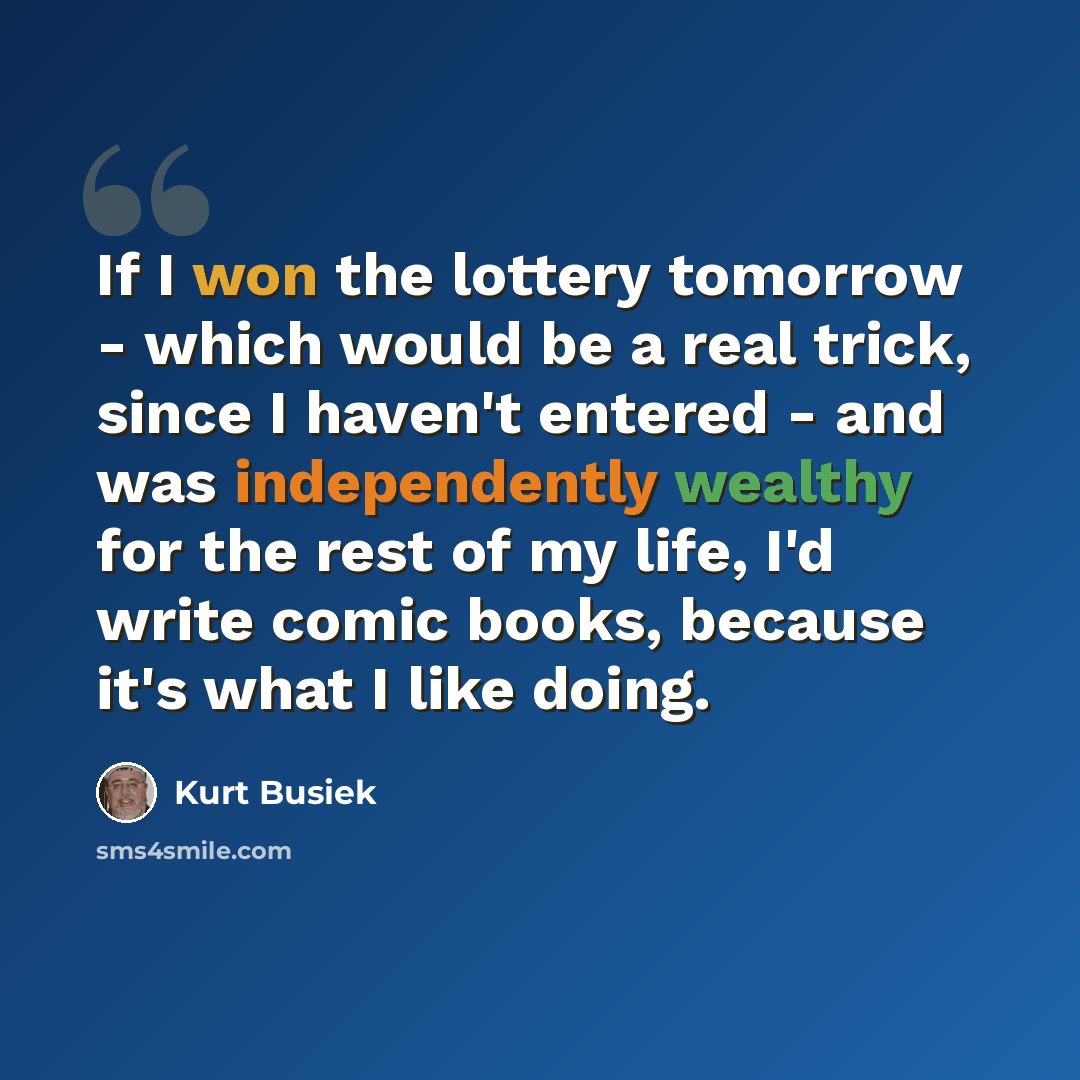 “If I won the lottery tomorrow - which would be a real trick, since I haven't entered - and was independently wealthy for the rest of my life, I'd write comic books, because it's what I like doing.” quote by Kurt Busiek