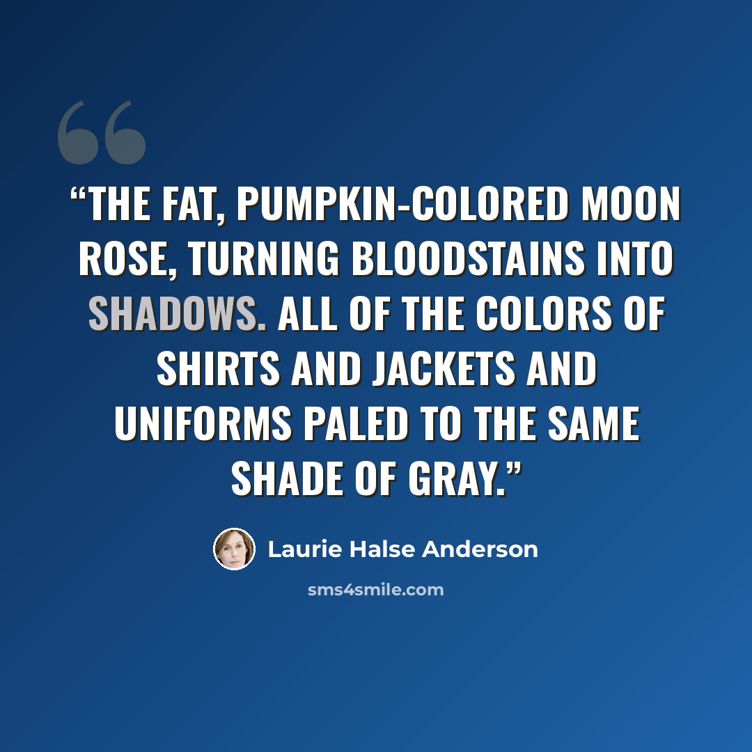 “The fat, pumpkin-colored moon rose, turning bloodstains into shadows. All of the colors of shirts and jackets and uniforms paled to the same shade of gray.” quote by Laurie Halse Anderson