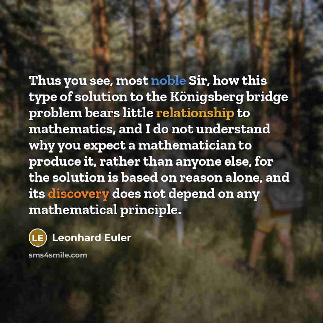 “Thus you see, most noble Sir, how this type of solution to the Königsberg bridge problem bears little relationship to mathematics, and I do not understand why you expect a mathematician to produce it, rather than anyone else, for the solution is based on reason alone, and its discovery does not…” quote by Leonhard Euler