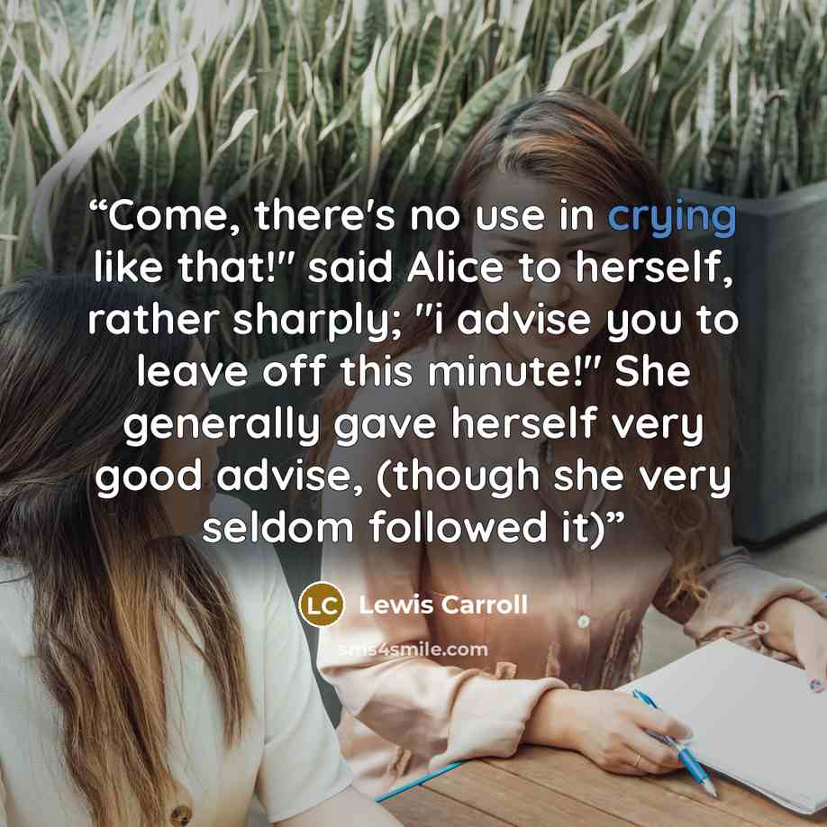 “Come, there's no use in crying like that!" said Alice to herself, rather sharply; "i advise you to leave off this minute!" She generally gave herself very good advise, (though she very seldom followed it)” quote by Lewis Carroll