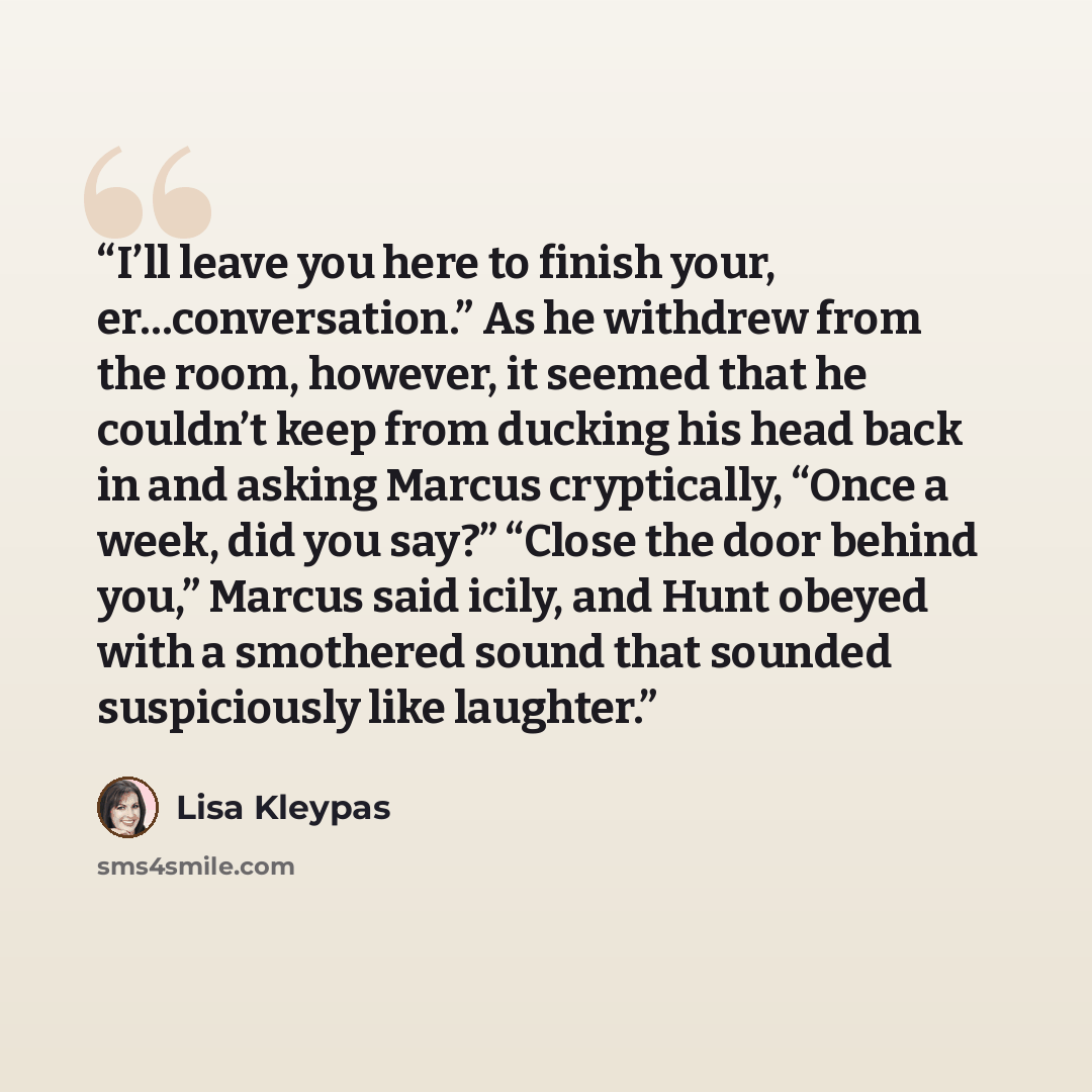 “I’ll leave you here to finish your, er…conversation.” As he withdrew from the room, however, it seemed that he couldn’t keep from ducking his head back in and asking Marcus cryptically, “Once a week, did you say?” “Close the door behind you,” Marcus said icily, and Hunt obeyed with a smothered…” quote by Lisa Kleypas