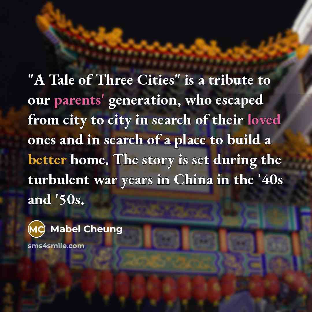 “"A Tale of Three Cities" is a tribute to our parents' generation, who escaped from city to city in search of their loved ones and in search of a place to build a better home. The story is set during the turbulent war years in China in the '40s and '50s.” quote by Mabel Cheung