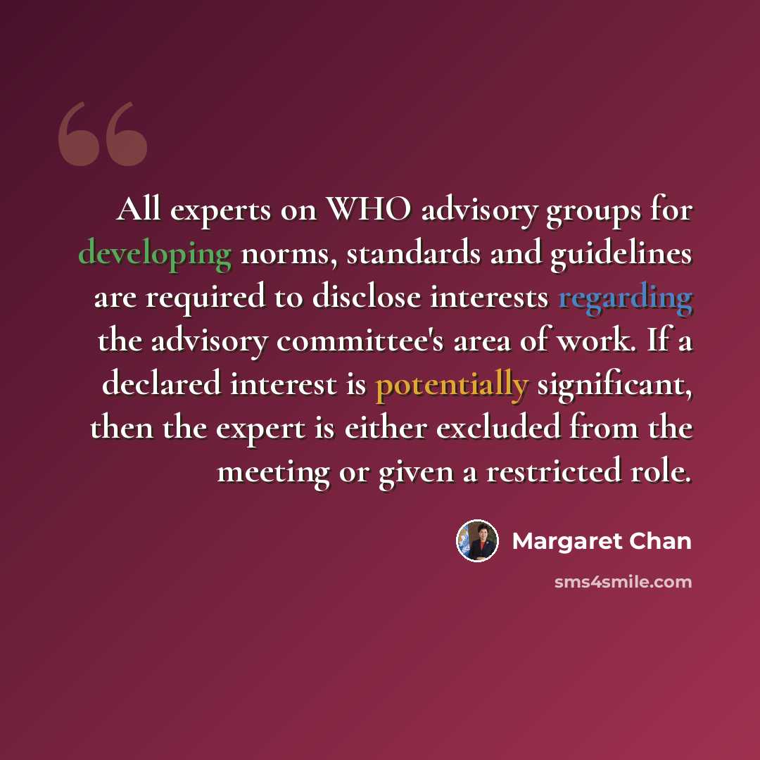 “All experts on WHO advisory groups for developing norms, standards and guidelines are required to disclose interests regarding the advisory committee's area of work. If a declared interest is potentially significant, then the expert is either excluded from the meeting or given a restricted role.” quote by Margaret Chan