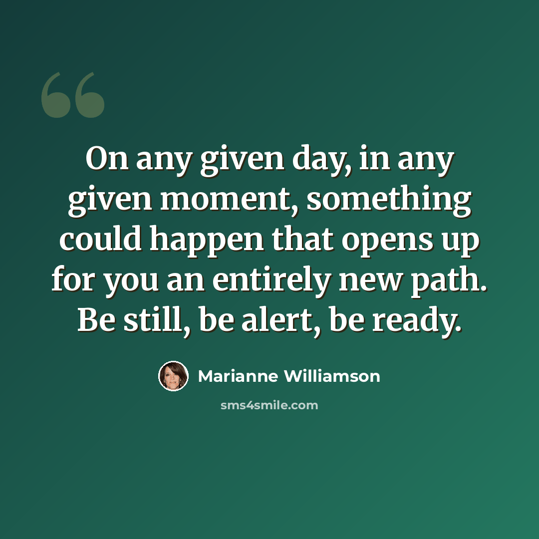 “On any given day, in any given moment, something could happen that opens up for you an entirely new path. Be still, be alert, be ready.” quote by Marianne Williamson